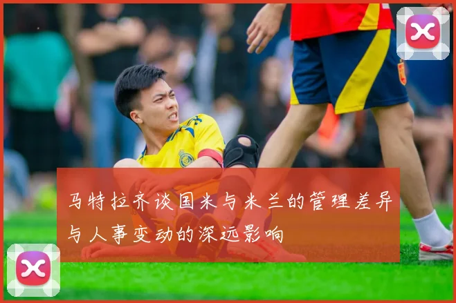 马特拉齐谈国米与米兰的管理差异与人事变动的深远影响