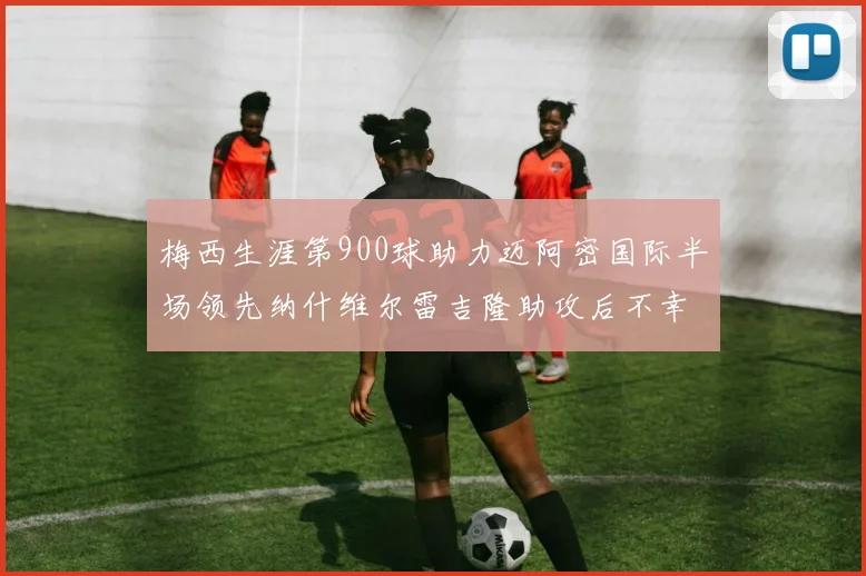 梅西生涯第900球助力迈阿密国际半场领先纳什维尔雷吉隆助攻后不幸伤退