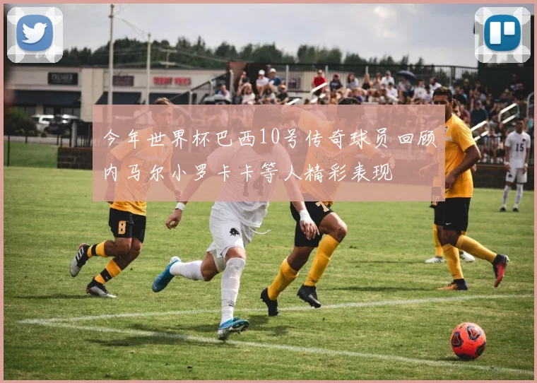 今年世界杯巴西10号传奇球员回顾内马尔小罗卡卡等人精彩表现