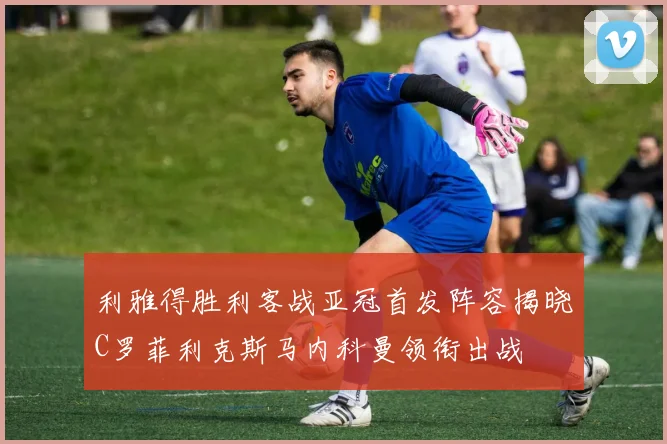 利雅得胜利客战亚冠首发阵容揭晓C罗菲利克斯马内科曼领衔出战