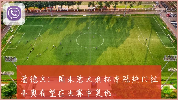潘德夫：国米意大利杯夺冠热门拉齐奥有望在决赛中复仇