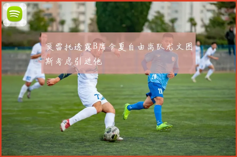 莫雷托透露B席今夏自由离队尤文图斯考虑引进他