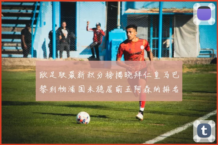 欧足联最新积分榜揭晓拜仁皇马巴黎利物浦国米稳居前五阿森纳排名第七