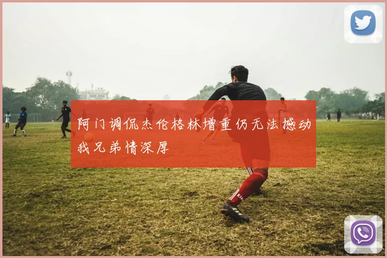 阿门调侃杰伦格林增重仍无法撼动我兄弟情深厚