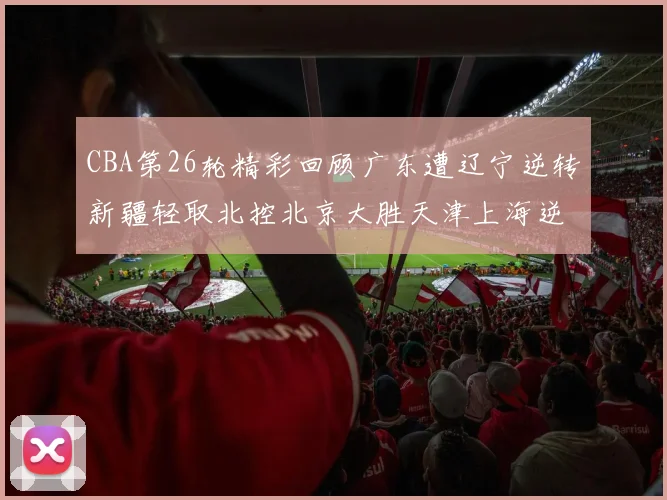 CBA第26轮精彩回顾广东遭辽宁逆转新疆轻取北控北京大胜天津上海逆转青岛展现实力
