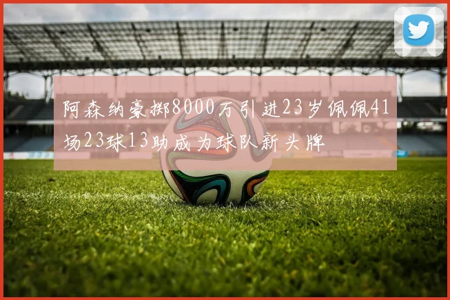阿森纳豪掷8000万引进23岁佩佩41场23球13助成为球队新头牌