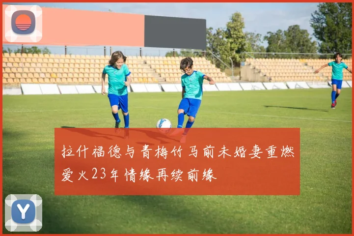 拉什福德与青梅竹马前未婚妻重燃爱火23年情缘再续前缘