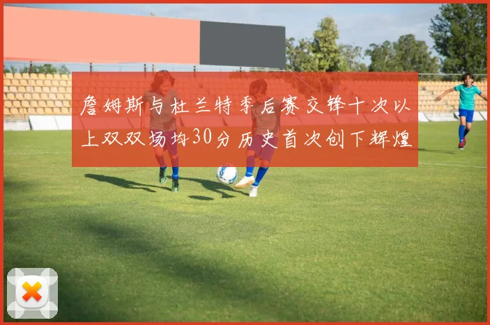 詹姆斯与杜兰特季后赛交锋十次以上双双场均30分历史首次创下辉煌纪录