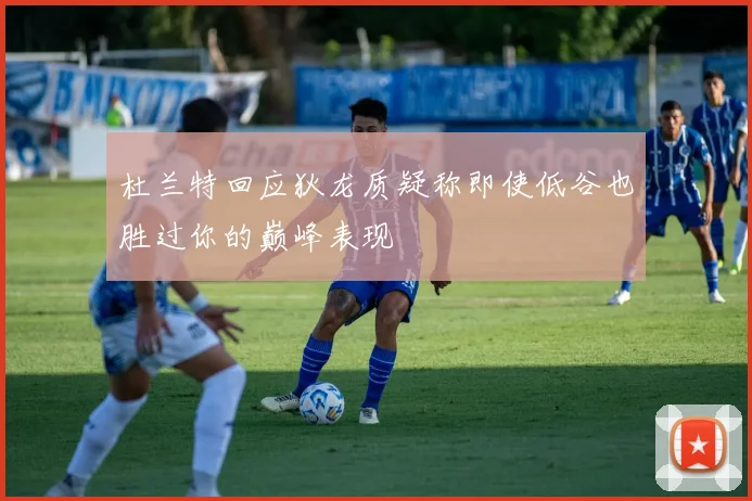 杜兰特回应狄龙质疑称即使低谷也胜过你的巅峰表现