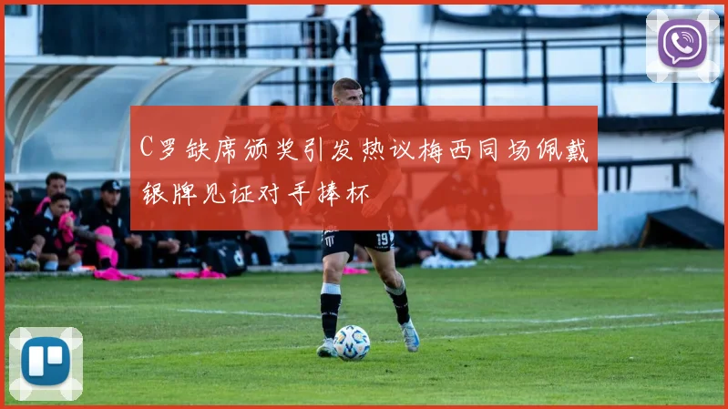 C罗缺席颁奖引发热议梅西同场佩戴银牌见证对手捧杯