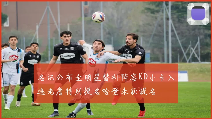 名记公布全明星替补阵容KD小卡入选老詹特别提名哈登未获提名