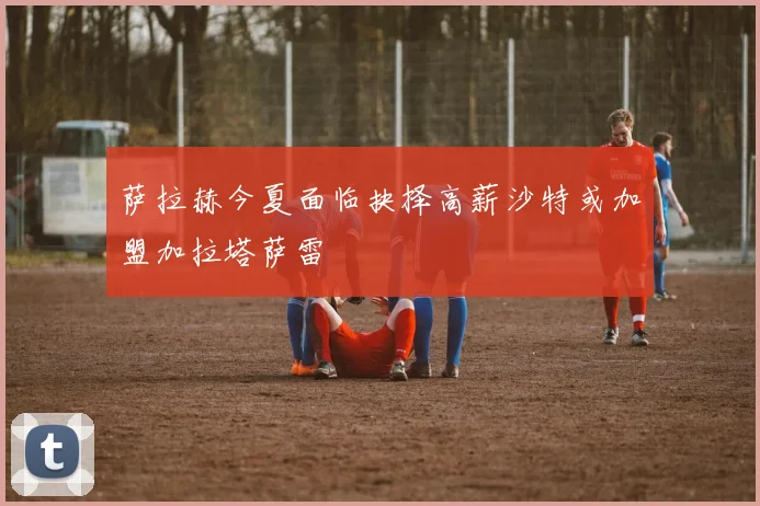 萨拉赫今夏面临抉择高薪沙特或加盟加拉塔萨雷