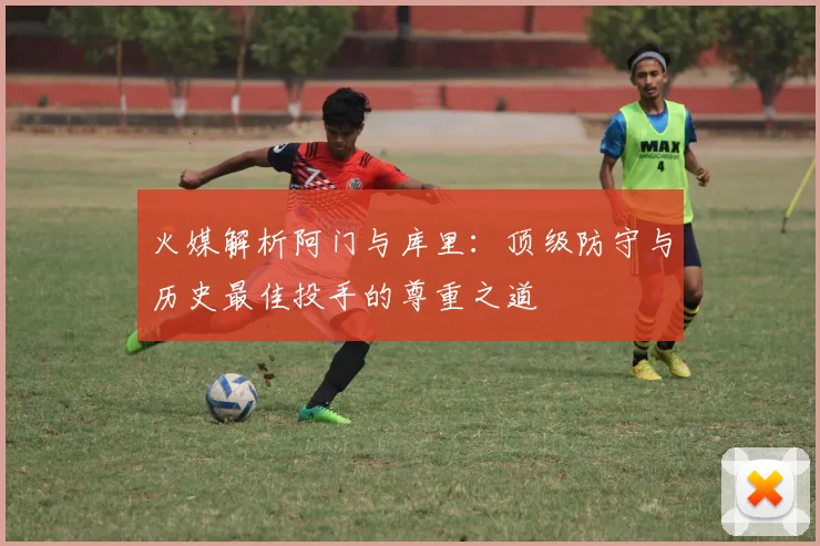 火媒解析阿门与库里：顶级防守与历史最佳投手的尊重之道