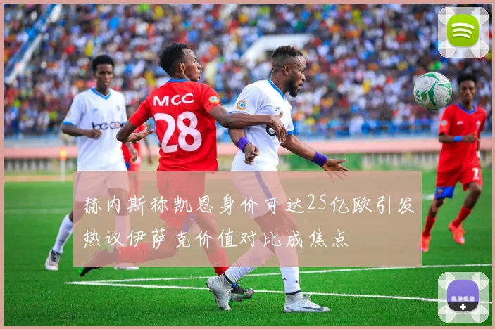 赫内斯称凯恩身价可达25亿欧引发热议伊萨克价值对比成焦点