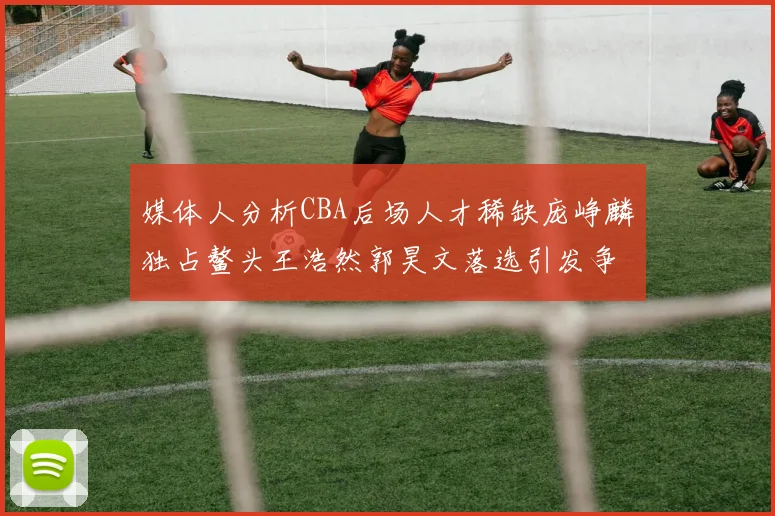 媒体人分析CBA后场人才稀缺庞峥麟独占鳌头王浩然郭昊文落选引发争议