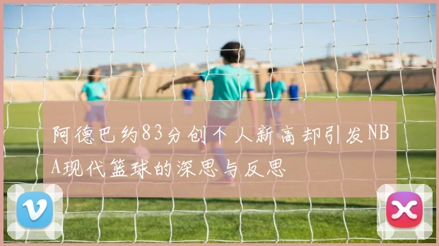 阿德巴约83分创个人新高却引发NBA现代篮球的深思与反思