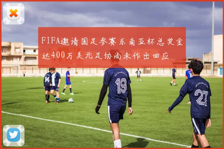 FIFA邀请国足参赛东南亚杯总奖金达400万美元足协尚未作出回应