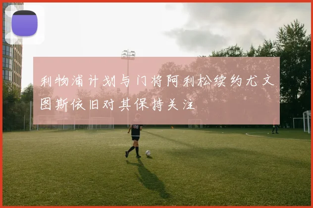 利物浦计划与门将阿利松续约尤文图斯依旧对其保持关注