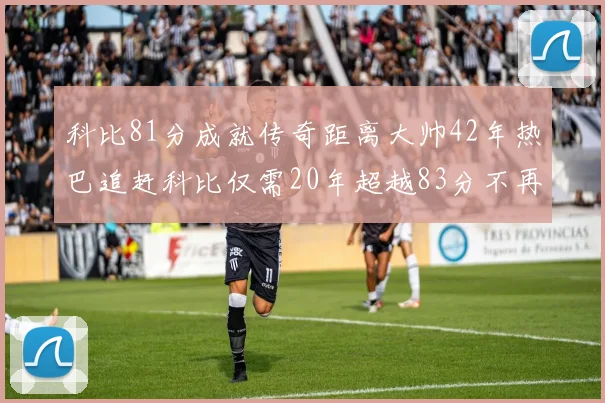 科比81分成就传奇距离大帅42年热巴追赶科比仅需20年超越83分不再遥远